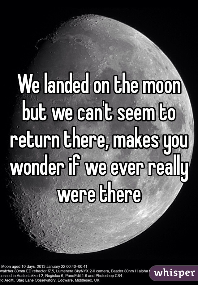 We landed on the moon but we can't seem to return there, makes you wonder if we ever really were there  