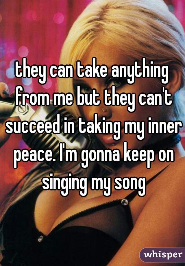 they can take anything from me but they can't succeed in taking my inner peace. I'm gonna keep on singing my song