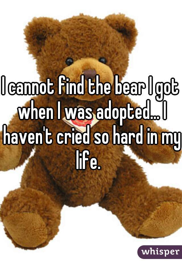 I cannot find the bear I got when I was adopted... I haven't cried so hard in my life.  