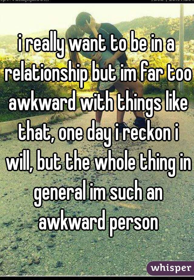 i really want to be in a relationship but im far too awkward with things like that, one day i reckon i will, but the whole thing in general im such an awkward person