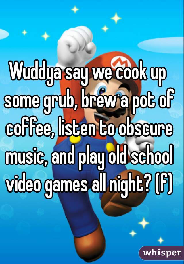 Wuddya say we cook up some grub, brew a pot of coffee, listen to obscure music, and play old school video games all night? (f)