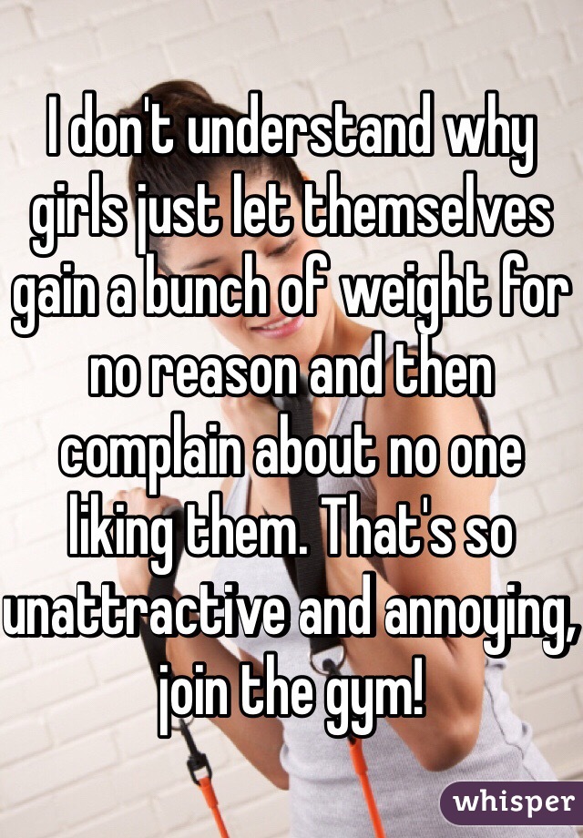 I don't understand why girls just let themselves gain a bunch of weight for no reason and then complain about no one liking them. That's so unattractive and annoying, join the gym!