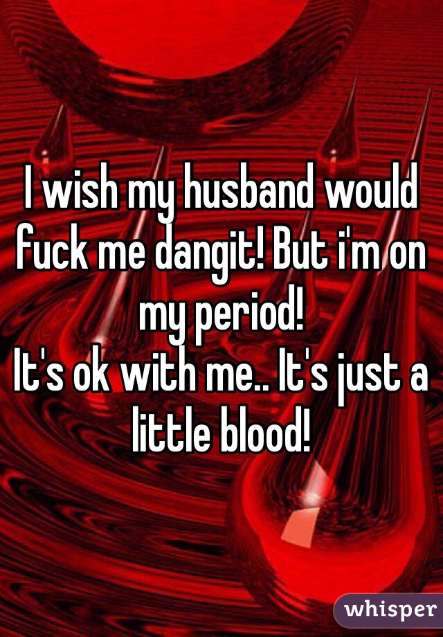 I wish my husband would fuck me dangit! But i'm on my period! 
It's ok with me.. It's just a little blood!