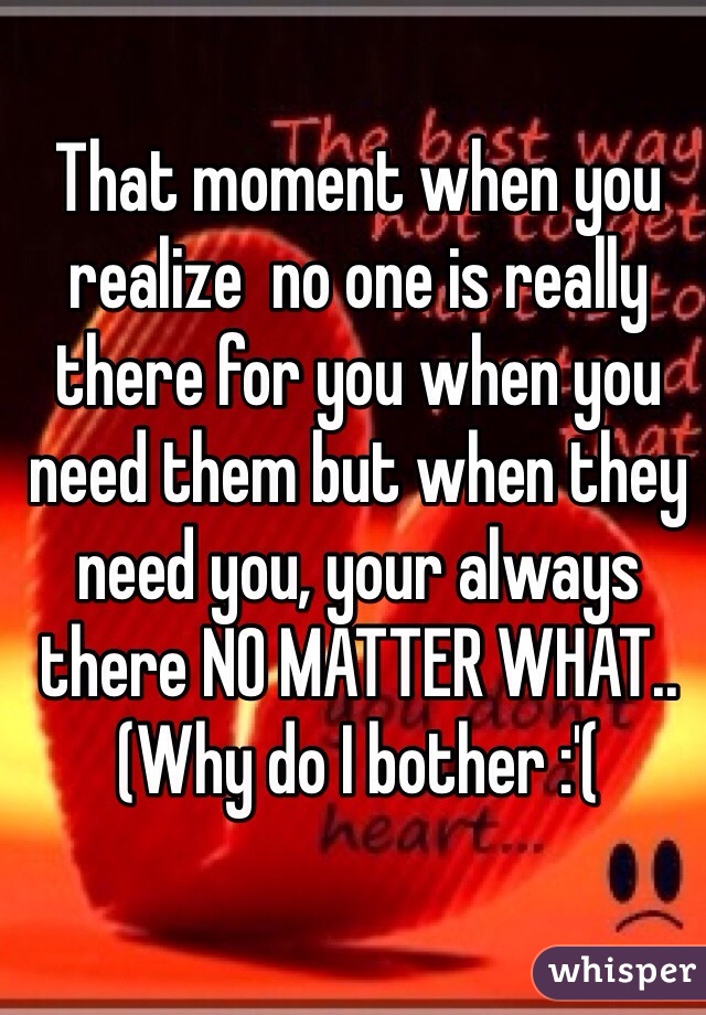 That moment when you realize  no one is really there for you when you need them but when they need you, your always there NO MATTER WHAT.. (Why do I bother :'( 