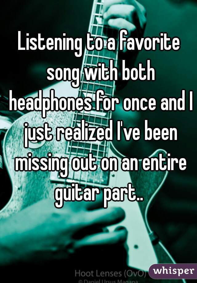 Listening to a favorite song with both headphones for once and I just realized I've been missing out on an entire guitar part.. 