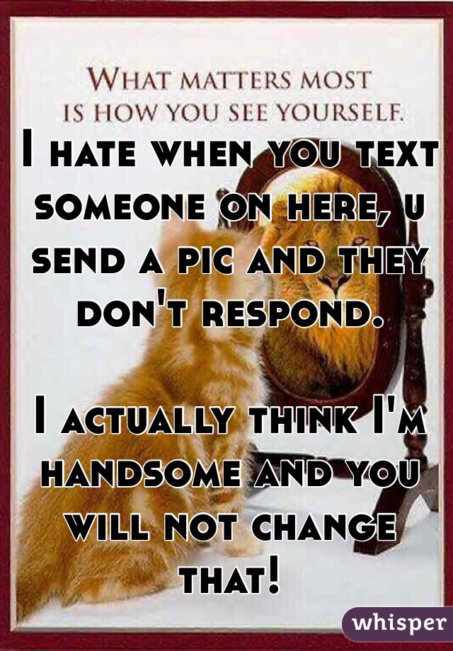 I hate when you text someone on here, u send a pic and they don't respond. 

I actually think I'm handsome and you will not change that!