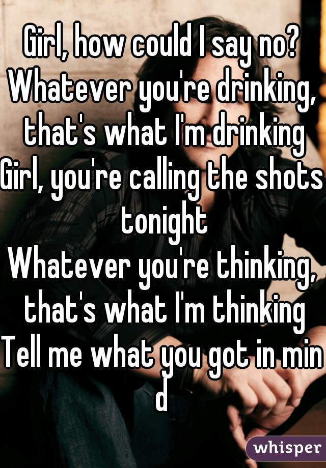 Girl, how could I say no?
Whatever you're drinking, that's what I'm drinking
Girl, you're calling the shots tonight
Whatever you're thinking, that's what I'm thinking
Tell me what you got in mind
