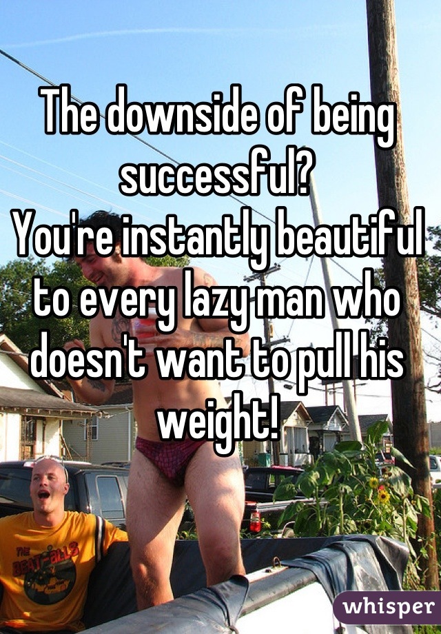 The downside of being successful?
You're instantly beautiful to every lazy man who doesn't want to pull his weight!