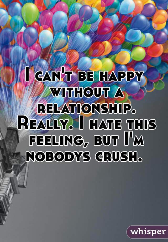 I can't be happy without a relationship. Really. I hate this feeling, but I'm nobodys crush. 