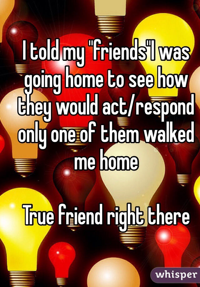 I told my "friends"I was going home to see how they would act/respond only one of them walked me home 

True friend right there 