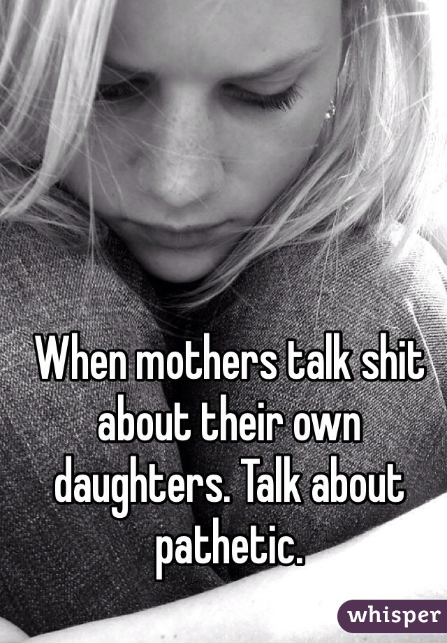 When mothers talk shit about their own daughters. Talk about pathetic. 