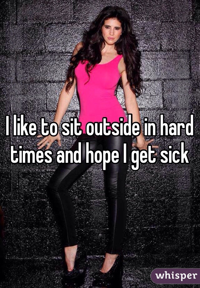 I like to sit outside in hard times and hope I get sick