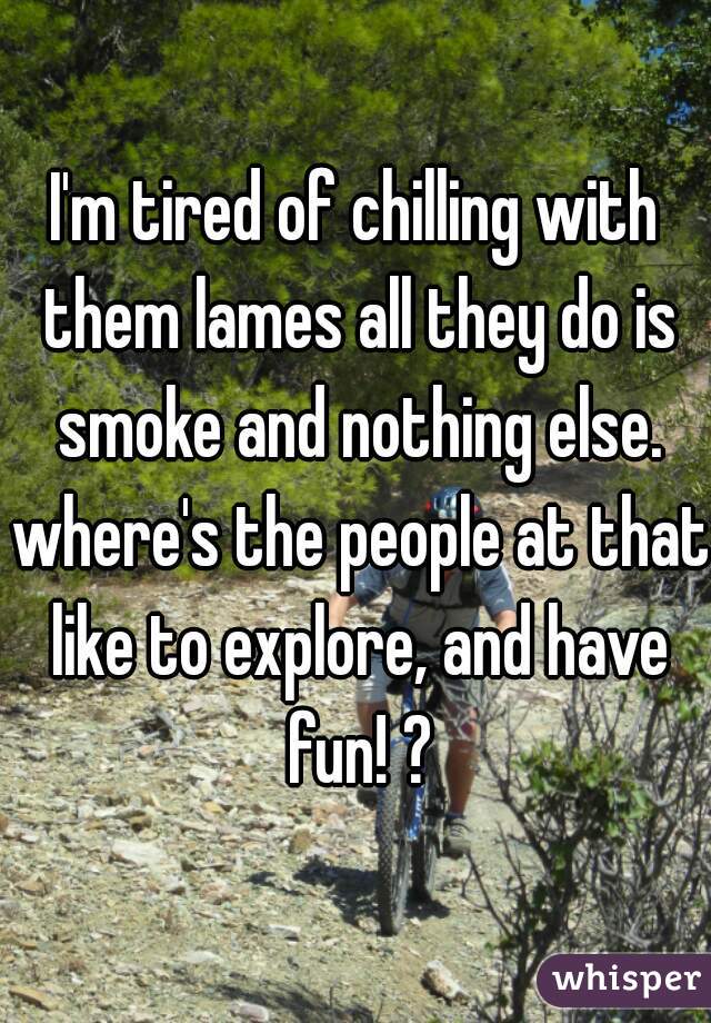 I'm tired of chilling with them lames all they do is smoke and nothing else. where's the people at that like to explore, and have fun! ?