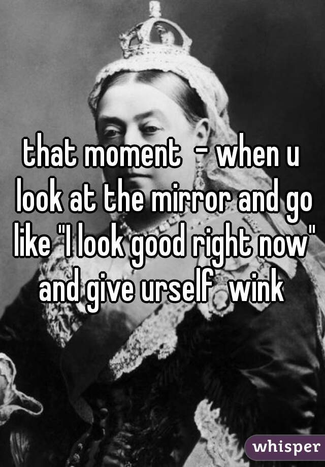 that moment  - when u look at the mirror and go like "I look good right now" and give urself  wink 