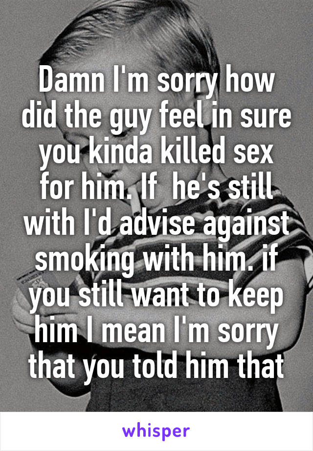 Damn I'm sorry how did the guy feel in sure you kinda killed sex for him. If  he's still with I'd advise against smoking with him. if you still want to keep him I mean I'm sorry that you told him that
