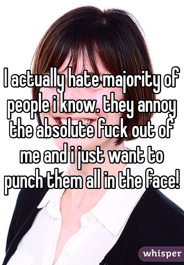 I actually hate majority of people i know. they annoy the absolute fuck out of me and i just want to punch them all in the face! 