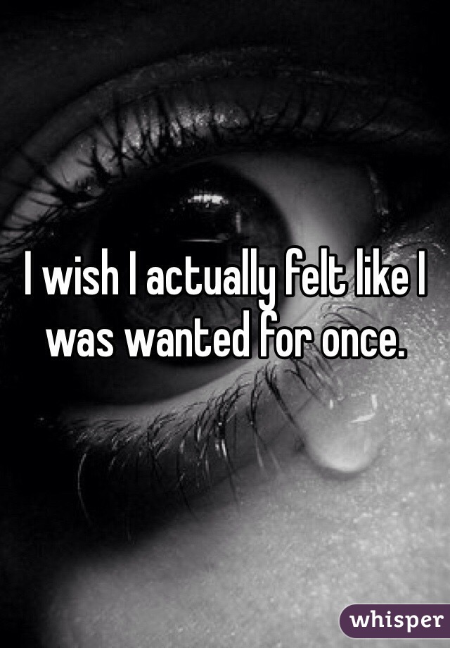 I wish I actually felt like I was wanted for once. 