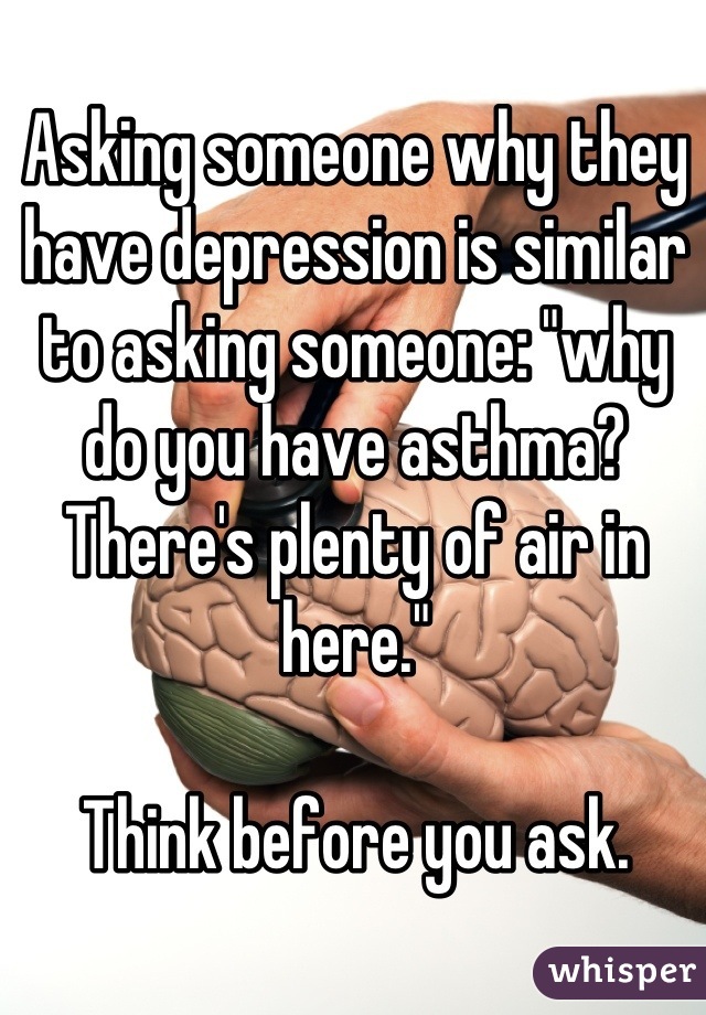 Asking someone why they have depression is similar to asking someone: "why do you have asthma? There's plenty of air in here."

Think before you ask.