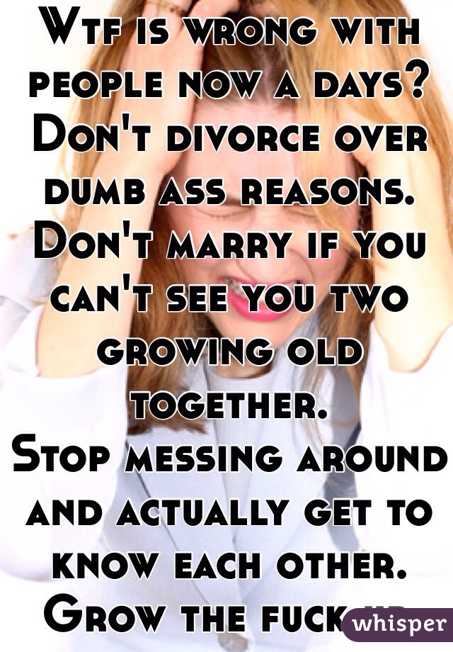 Wtf is wrong with people now a days?
Don't divorce over dumb ass reasons.
Don't marry if you can't see you two growing old together.
Stop messing around and actually get to know each other. Grow the fuck up.