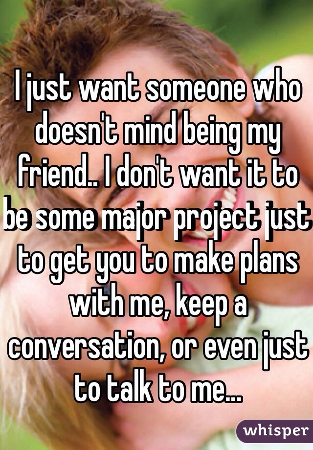 I just want someone who doesn't mind being my friend.. I don't want it to be some major project just to get you to make plans with me, keep a conversation, or even just to talk to me... 