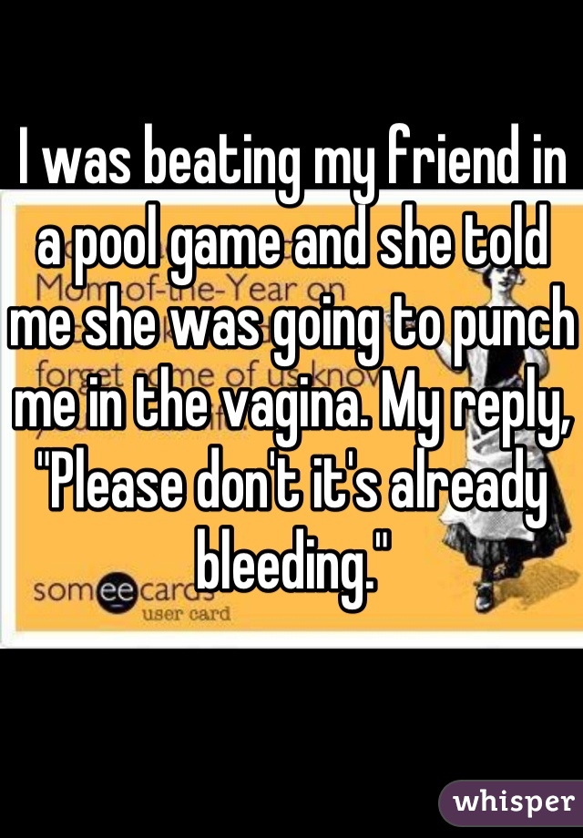 I was beating my friend in a pool game and she told me she was going to punch me in the vagina. My reply, "Please don't it's already bleeding."