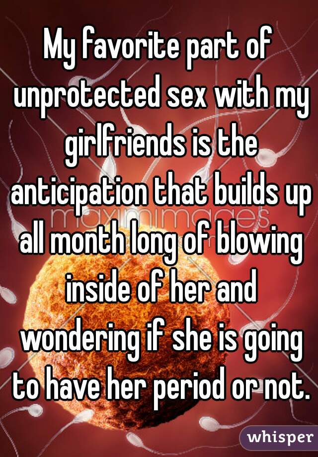 My favorite part of unprotected sex with my girlfriends is the anticipation that builds up all month long of blowing inside of her and wondering if she is going to have her period or not.