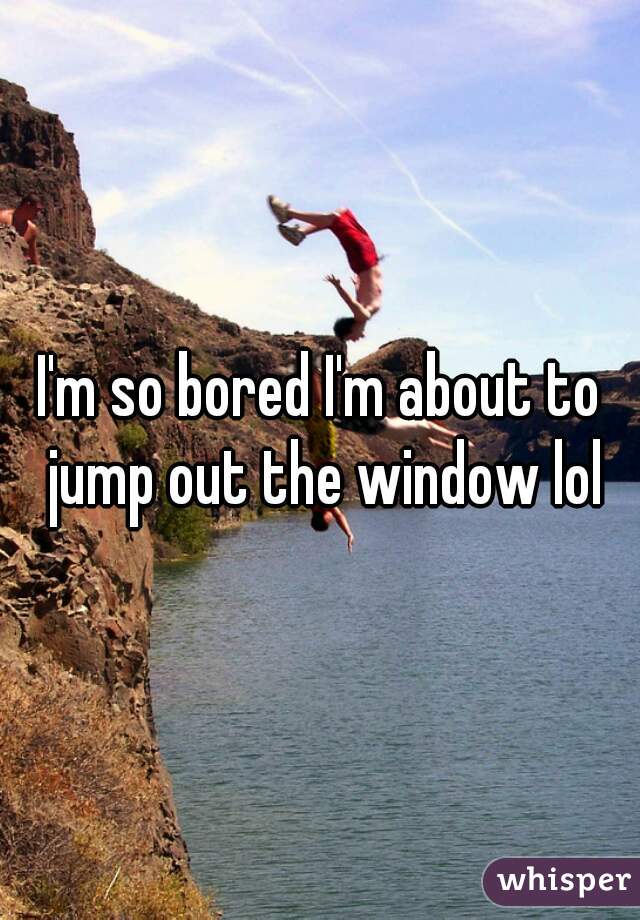 I'm so bored I'm about to jump out the window lol