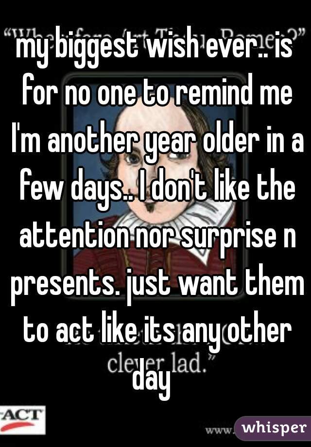 my biggest wish ever.. is for no one to remind me I'm another year older in a few days.. I don't like the attention nor surprise n presents. just want them to act like its any other day  