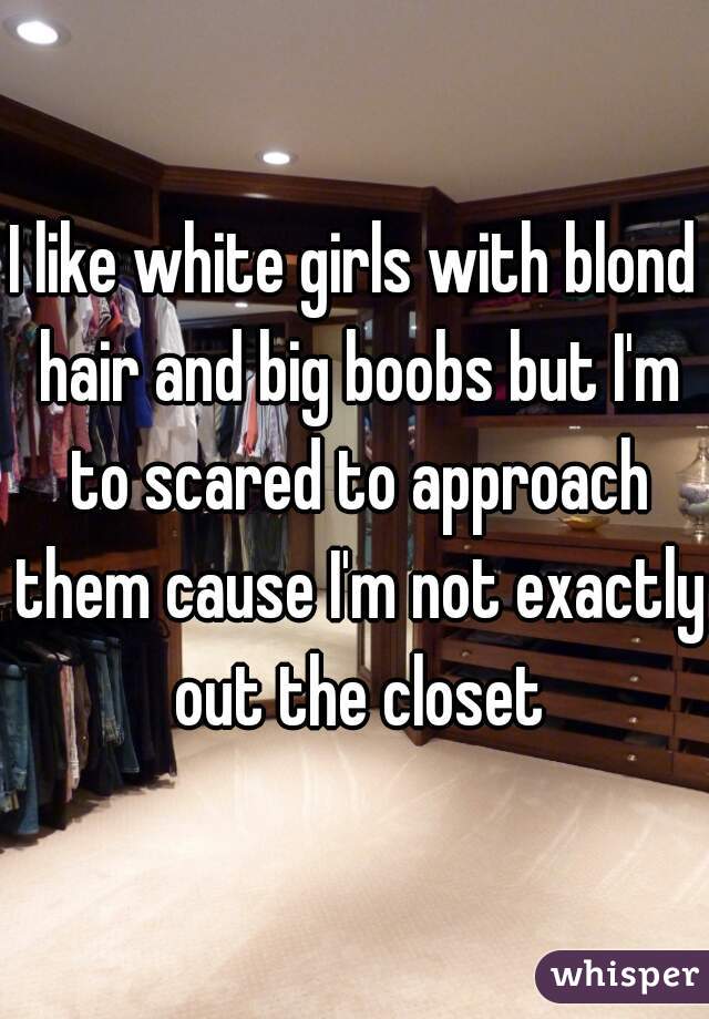 I like white girls with blond hair and big boobs but I'm to scared to approach them cause I'm not exactly out the closet