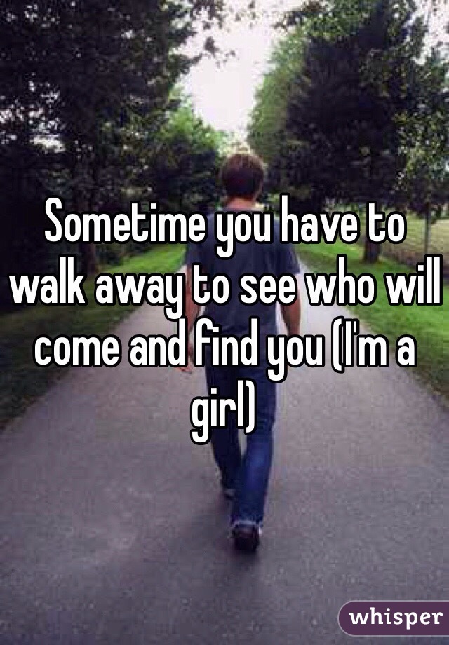 Sometime you have to walk away to see who will come and find you (I'm a girl)