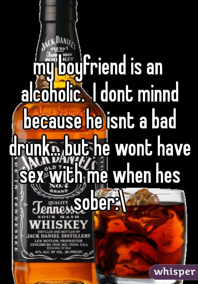 my boyfriend is an alcoholic.  I dont minnd because he isnt a bad drunk... but he wont have sex with me when hes sober:\