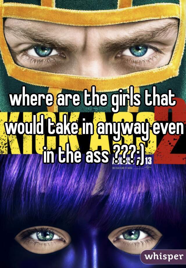 where are the girls that would take in anyway even in the ass ???;)