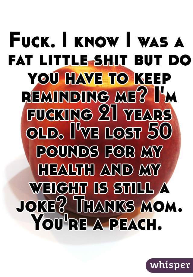 Fuck. I know I was a fat little shit but do you have to keep reminding me? I'm fucking 21 years old. I've lost 50 pounds for my health and my weight is still a joke? Thanks mom. You're a peach. 