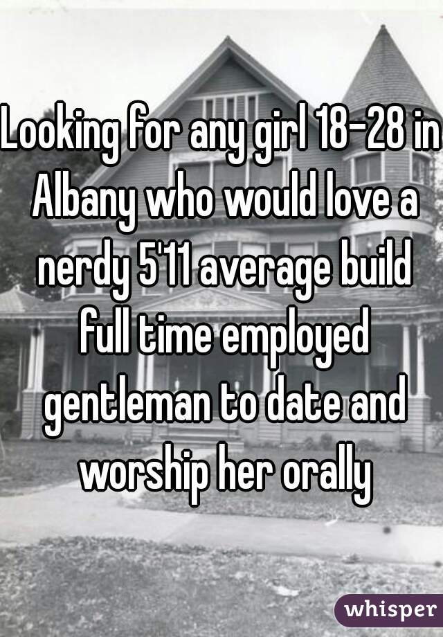 Looking for any girl 18-28 in Albany who would love a nerdy 5'11 average build full time employed gentleman to date and worship her orally