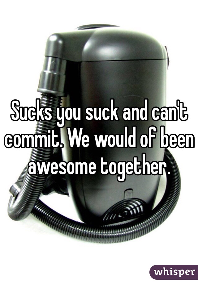 Sucks you suck and can't commit. We would of been awesome together. 