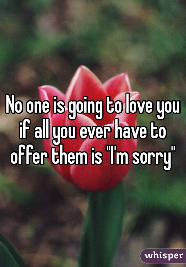 No one is going to love you if all you ever have to offer them is "I'm sorry"