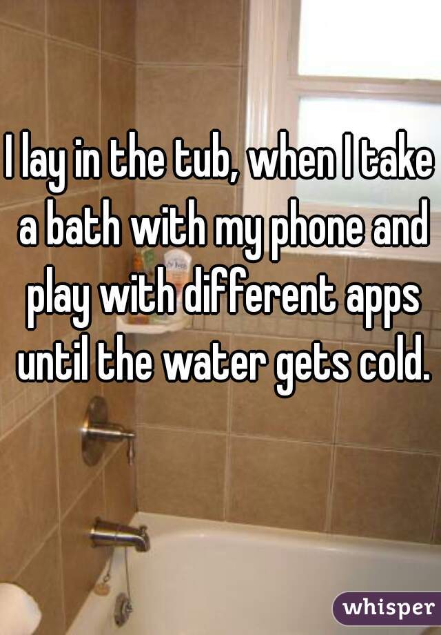 I lay in the tub, when I take a bath with my phone and play with different apps until the water gets cold.