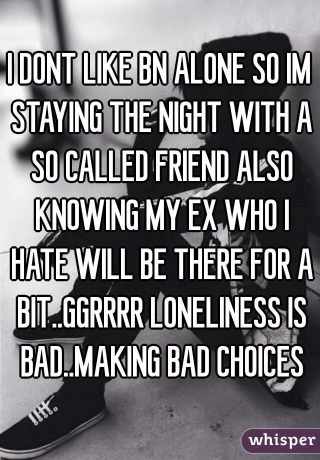 I DONT LIKE BN ALONE SO IM STAYING THE NIGHT WITH A SO CALLED FRIEND ALSO KNOWING MY EX WHO I HATE WILL BE THERE FOR A BIT..GGRRRR LONELINESS IS BAD..MAKING BAD CHOICES