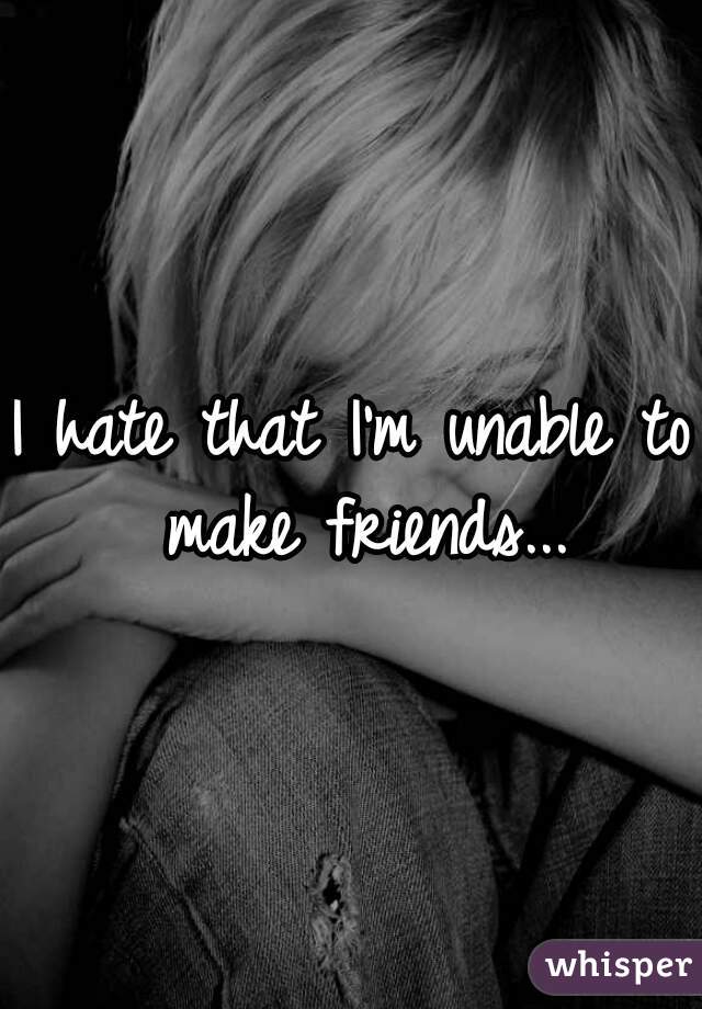 I hate that I'm unable to make friends...