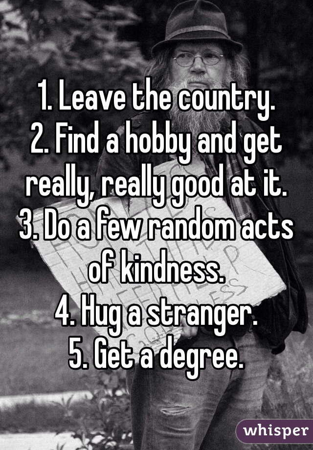 1. Leave the country.
2. Find a hobby and get 
really, really good at it.
3. Do a few random acts of kindness.
4. Hug a stranger.
5. Get a degree. 