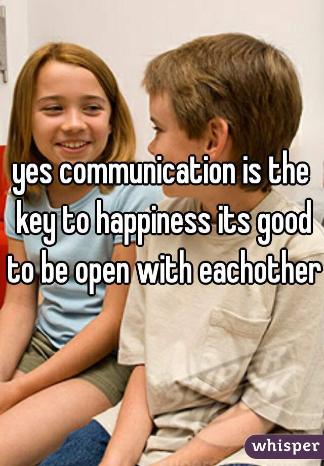 yes communication is the key to happiness its good to be open with eachother