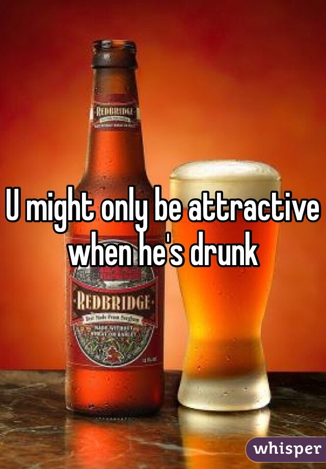 U might only be attractive when he's drunk 