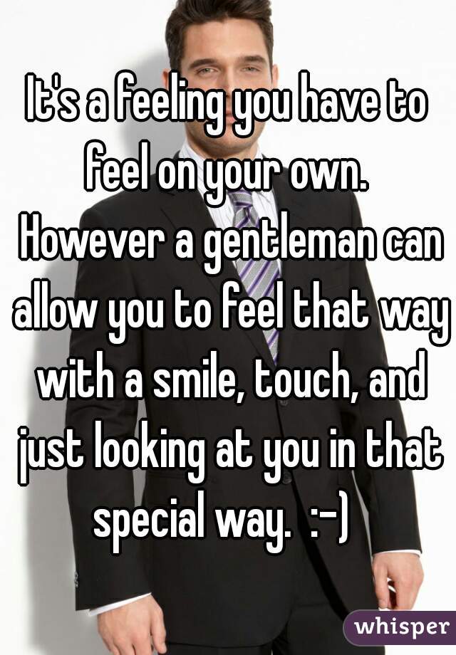 It's a feeling you have to feel on your own.  However a gentleman can allow you to feel that way with a smile, touch, and just looking at you in that special way.  :-)  