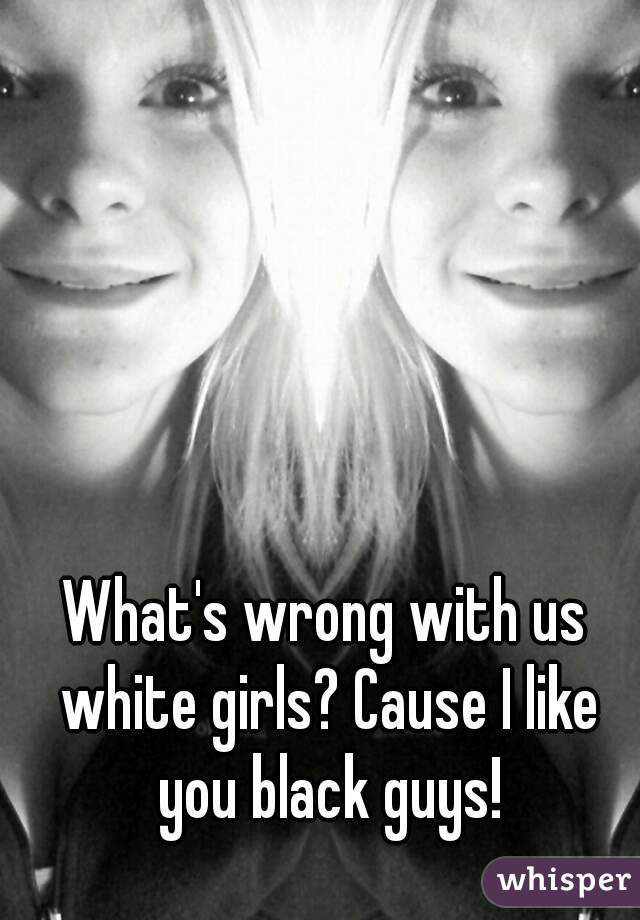 What's wrong with us white girls? Cause I like you black guys!