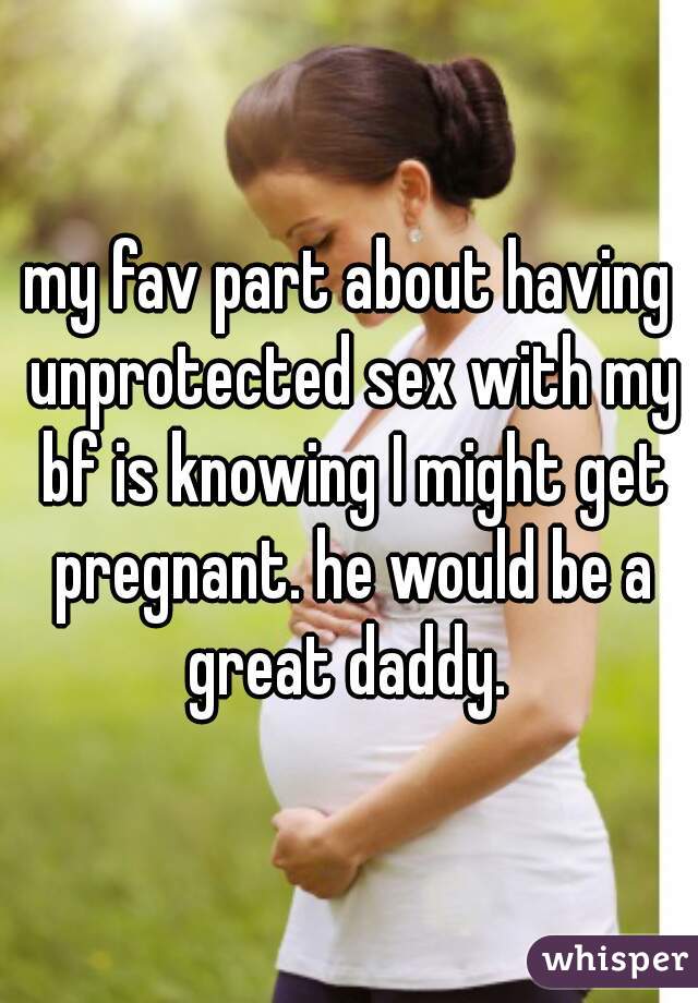 my fav part about having unprotected sex with my bf is knowing I might get pregnant. he would be a great daddy. 