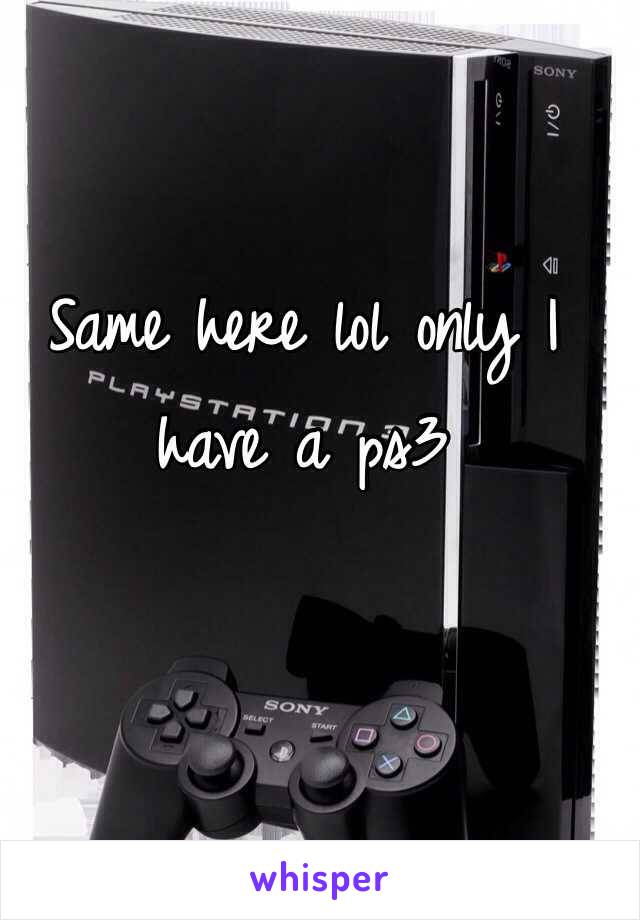 Same here lol only I have a ps3 