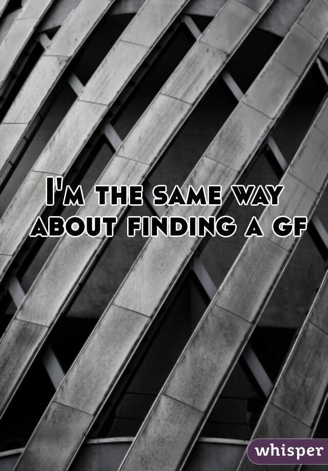 I'm the same way about finding a gf 