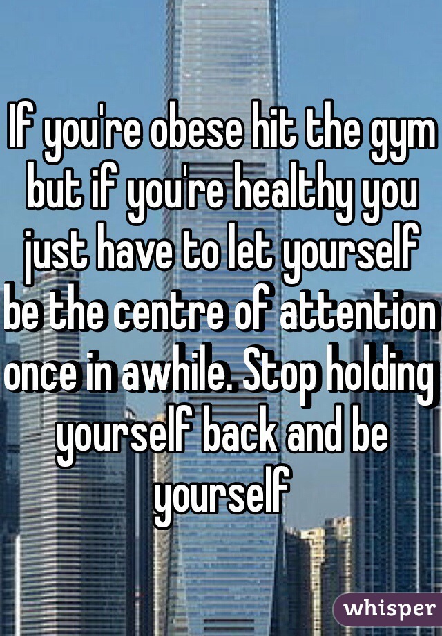 If you're obese hit the gym but if you're healthy you just have to let yourself be the centre of attention once in awhile. Stop holding yourself back and be yourself