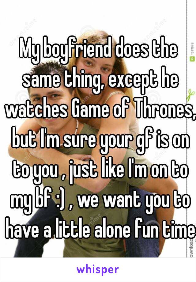 My boyfriend does the same thing, except he watches Game of Thrones, but I'm sure your gf is on to you , just like I'm on to my bf :) , we want you to have a little alone fun time ..  