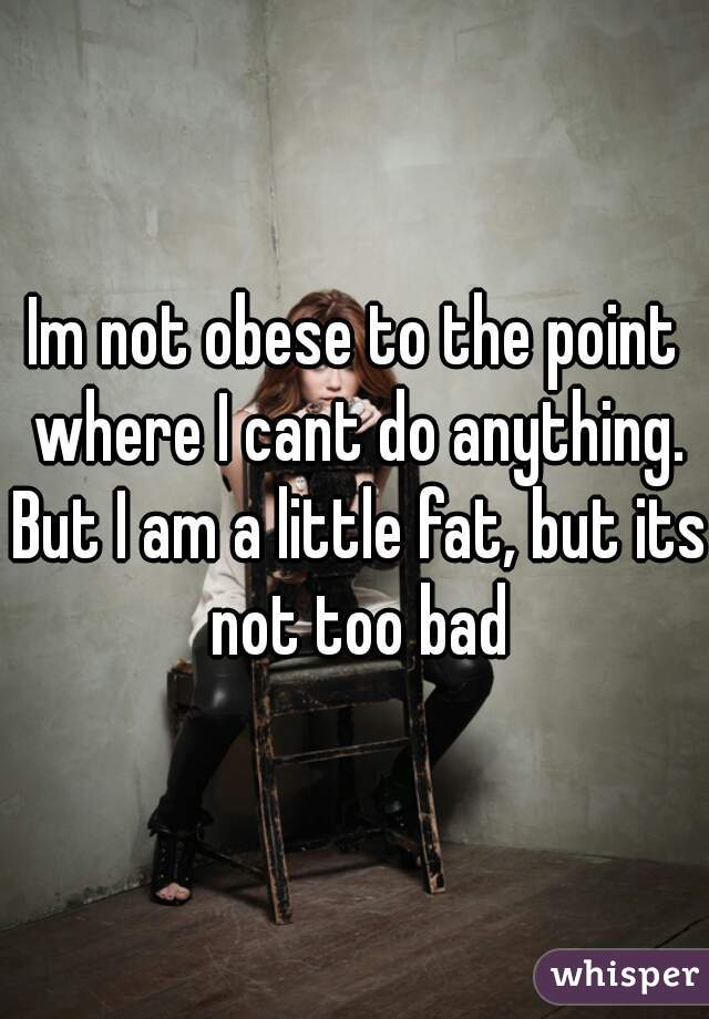 Im not obese to the point where I cant do anything. But I am a little fat, but its not too bad